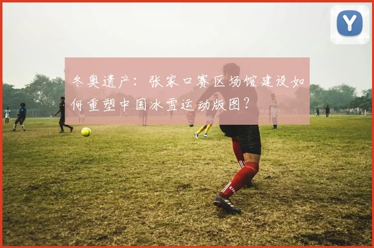 冬奥遗产：张家口赛区场馆建设如何重塑中国冰雪运动版图？