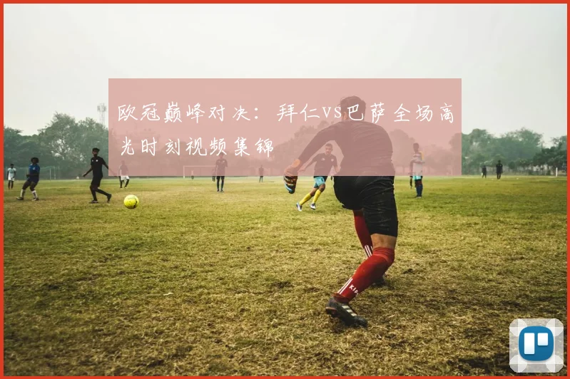 欧冠巅峰对决：拜仁vs巴萨全场高光时刻视频集锦