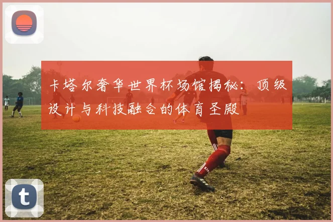 卡塔尔奢华世界杯场馆揭秘：顶级设计与科技融合的体育圣殿