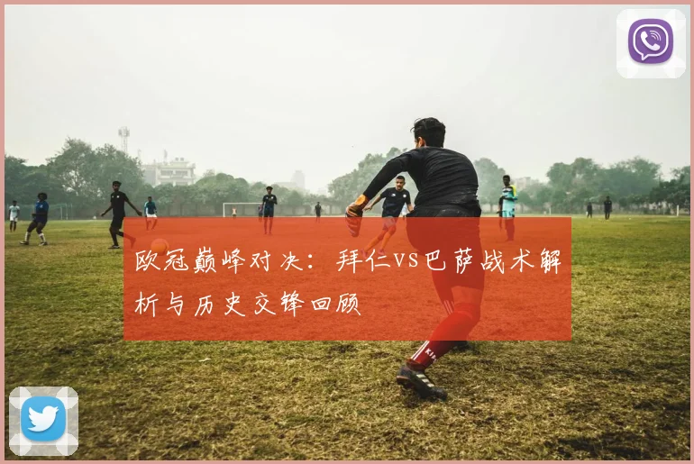 欧冠巅峰对决：拜仁vs巴萨战术解析与历史交锋回顾