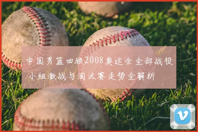 中国男篮回顾2008奥运会全部战役 小组激战与淘汰赛走势全解析