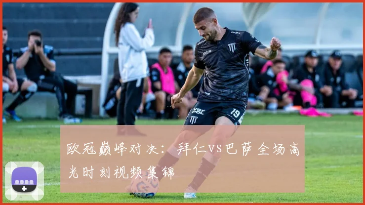 欧冠巅峰对决：拜仁vs巴萨全场高光时刻视频集锦