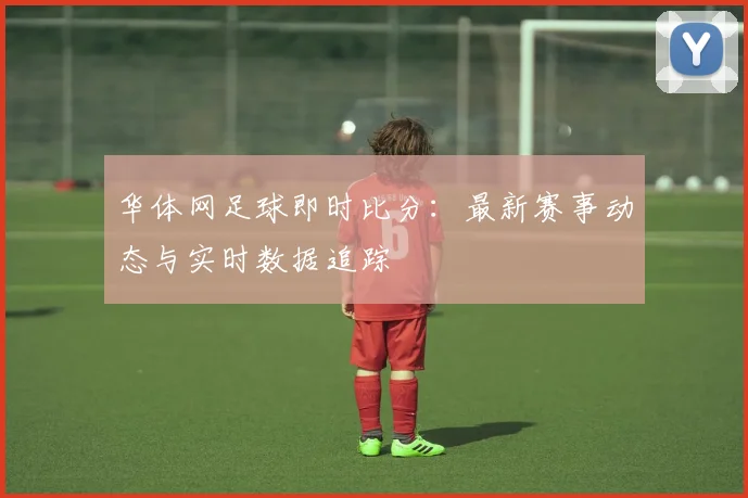 华体网足球即时比分：最新赛事动态与实时数据追踪