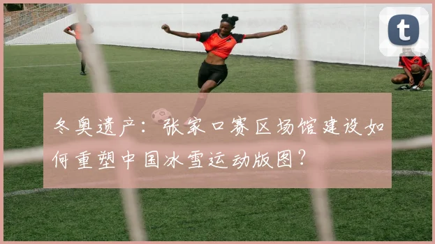 冬奥遗产：张家口赛区场馆建设如何重塑中国冰雪运动版图？